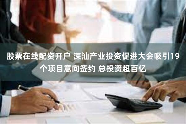 股票在线配资开户 深汕产业投资促进大会吸引19个项目意向签约 总投资超百亿