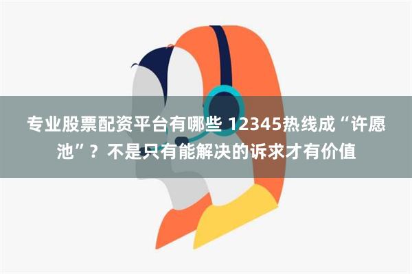 专业股票配资平台有哪些 12345热线成“许愿池”？不是只有能解决的诉求才有价值