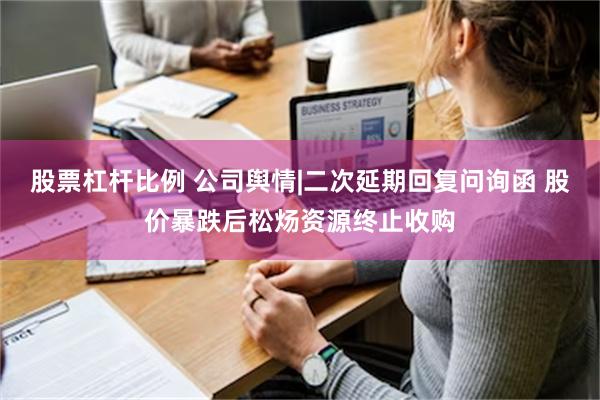 股票杠杆比例 公司舆情|二次延期回复问询函 股价暴跌后松炀资源终止收购