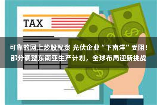 可靠的网上炒股配资 光伏企业“下南洋”受阻！部分调整东南亚生产计划，全球布局迎新挑战