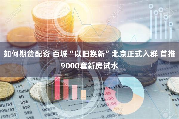 如何期货配资 百城“以旧换新”北京正式入群 首推9000套新房试水