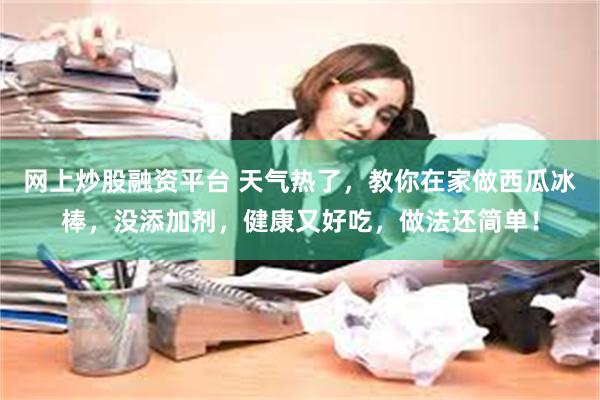 网上炒股融资平台 天气热了，教你在家做西瓜冰棒，没添加剂，健康又好吃，做法还简单！