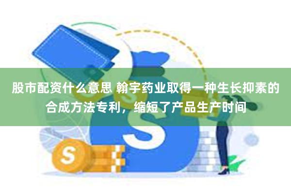 股市配资什么意思 翰宇药业取得一种生长抑素的合成方法专利，缩短了产品生产时间