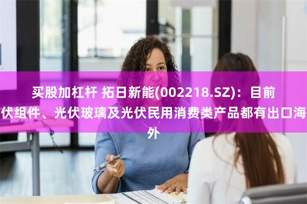 买股加杠杆 拓日新能(002218.SZ)：目前光伏组件、光伏玻璃及光伏民用消费类产品都有出口海外