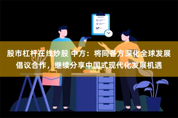 股市杠杆在线炒股 中方：将同各方深化全球发展倡议合作，继续分享中国式现代化发展机遇