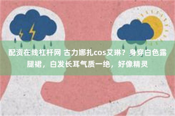 配资在线杠杆网 古力娜扎cos艾琳？身穿白色露腿裙，白发长耳气质一绝，好像精灵