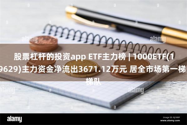 股票杠杆的投资app ETF主力榜 | 1000ETF(159629)主力资金净流出3671.12万元 居全市场第一梯队