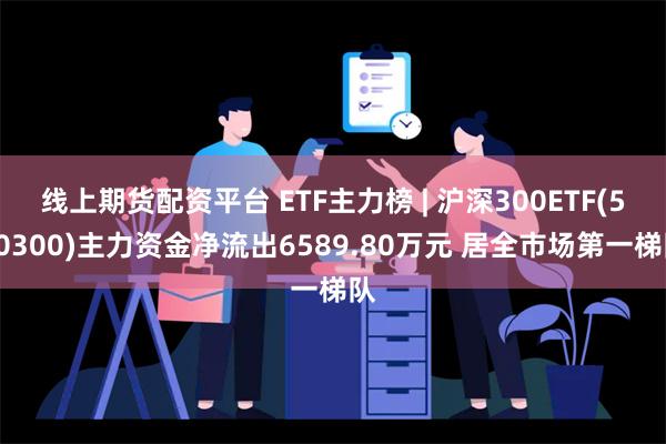 线上期货配资平台 ETF主力榜 | 沪深300ETF(510300)主力资金净流出6589.80万元 居全市场第一梯队