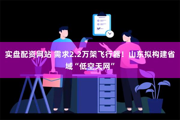 实盘配资网站 需求2.2万架飞行器！山东拟构建省域“低空天网”