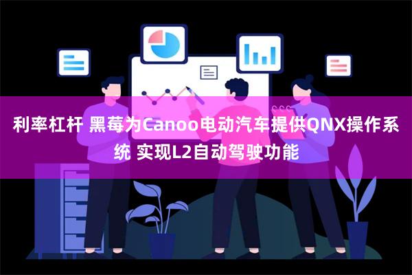 利率杠杆 黑莓为Canoo电动汽车提供QNX操作系统 实现L2自动驾驶功能