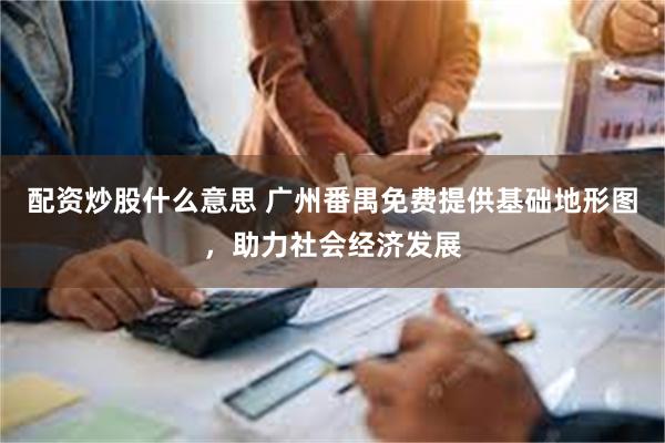 配资炒股什么意思 广州番禺免费提供基础地形图，助力社会经济发展