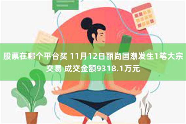 股票在哪个平台买 11月12日丽尚国潮发生1笔大宗交易 成交金额9318.1万元