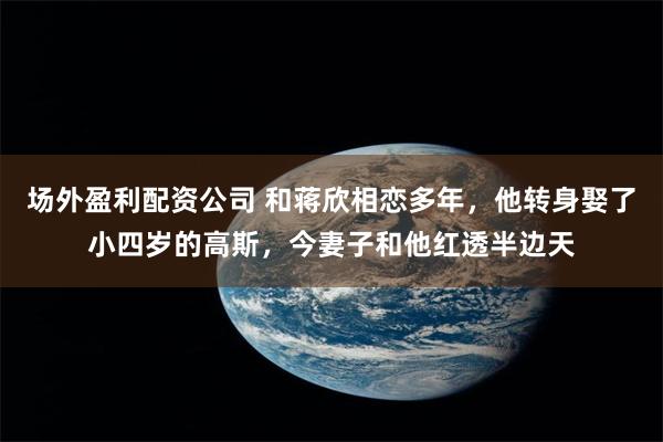 场外盈利配资公司 和蒋欣相恋多年，他转身娶了小四岁的高斯，今妻子和他红透半边天