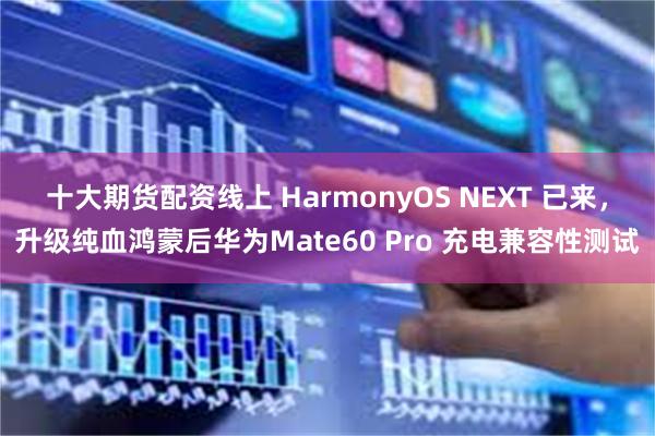 十大期货配资线上 HarmonyOS NEXT 已来，升级纯血鸿蒙后华为Mate60 Pro 充电兼容性测试