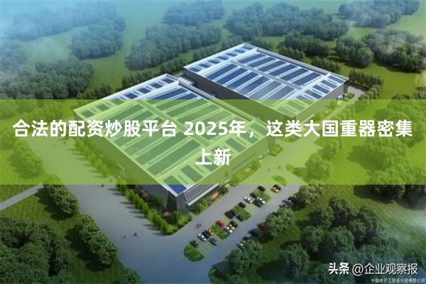 合法的配资炒股平台 2025年，这类大国重器密集上新