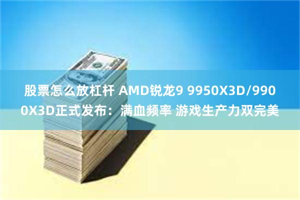 股票怎么放杠杆 AMD锐龙9 9950X3D/9900X3D正式发布：满血频率 游戏生产力双完美