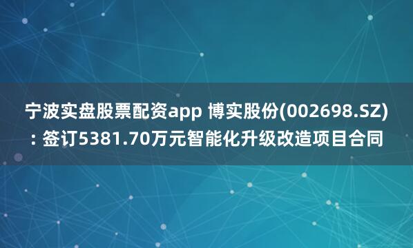 宁波实盘股票配资app 博实股份(002698.SZ): 签订5381.70万元智能化升级改造项目合同