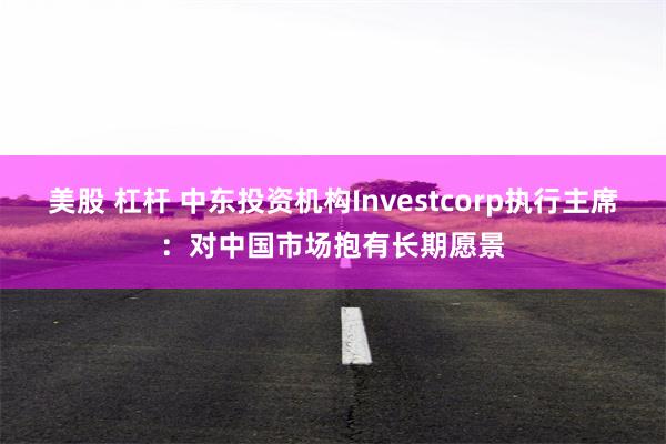 美股 杠杆 中东投资机构Investcorp执行主席：对中国市场抱有长期愿景