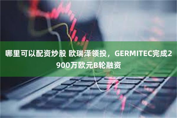 哪里可以配资炒股 欧瑞泽领投，GERMITEC完成2900万欧元B轮融资