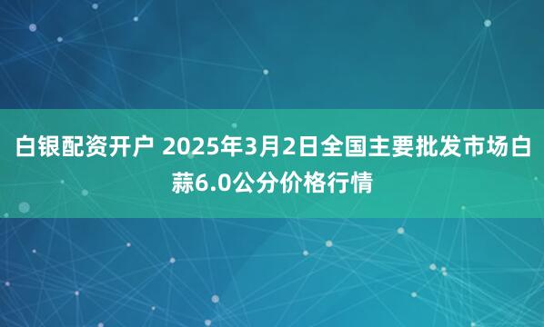 白银配资开户 2025年3月2日全国主要批发市场白蒜6.0公分价格行情