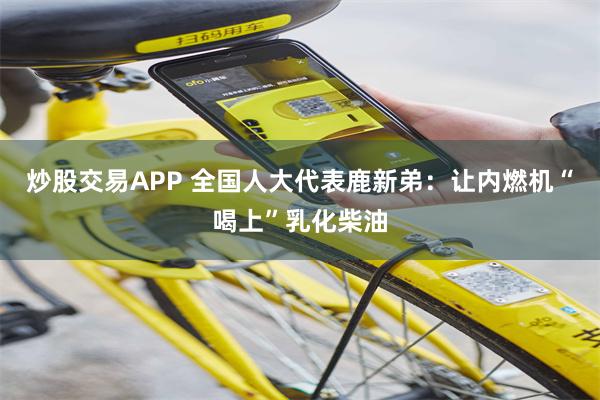 炒股交易APP 全国人大代表鹿新弟：让内燃机“喝上”乳化柴油