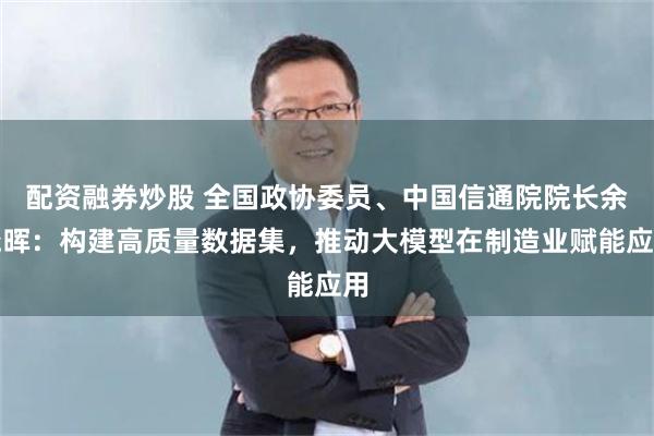 配资融券炒股 全国政协委员、中国信通院院长余晓晖：构建高质量数据集，推动大模型在制造业赋能应用