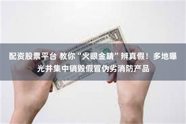 配资股票平台 教你“火眼金睛”辨真假！多地曝光并集中销毁假冒伪劣消防产品