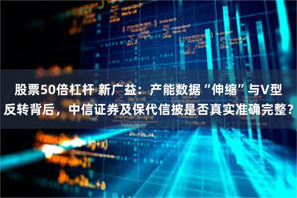股票50倍杠杆 新广益:产能数据“伸缩”与V型反转背后,中信证券及保代信披是否真实准确完整?