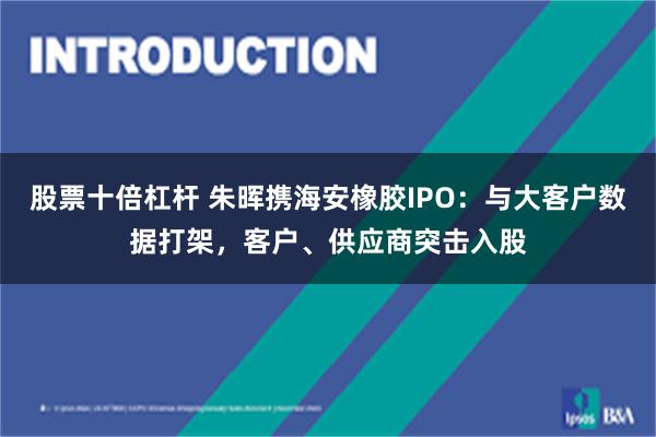 股票十倍杠杆 朱晖携海安橡胶IPO:与大客户数据打架,客户、供应商突击入股