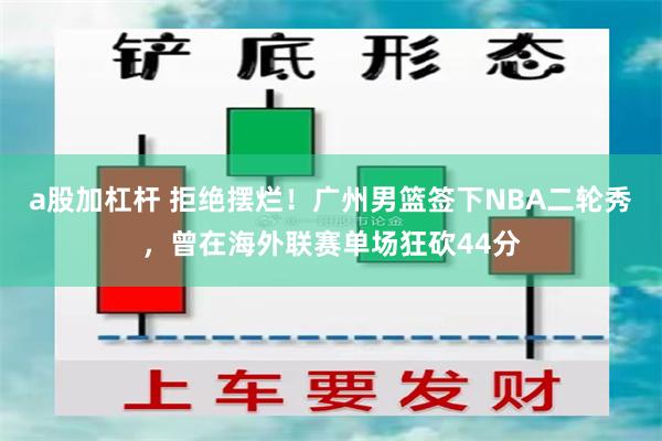 a股加杠杆 拒绝摆烂！广州男篮签下NBA二轮秀，曾在海外联赛单场狂砍44分