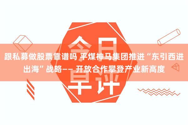 跟私募做股票靠谱吗 平煤神马集团推进“东引西进出海”战略—— 开放合作攀登产业新高度